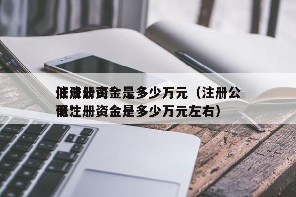 注册公司*
低注册资金是多少万元（注册公司*
低注册资金是多少万元左右）