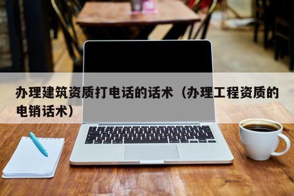 办理建筑资质打电话的话术（办理工程资质的电销话术）