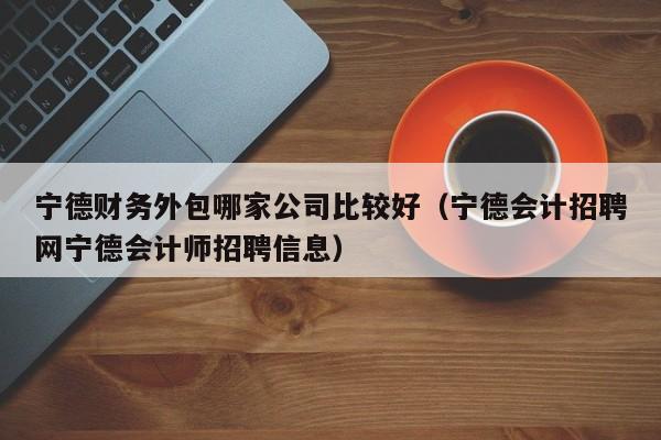 宁德财务外包哪家公司比较好（宁德会计招聘网宁德会计师招聘信息）