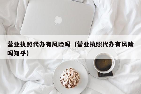 营业执照代办有风险吗（营业执照代办有风险吗知乎）