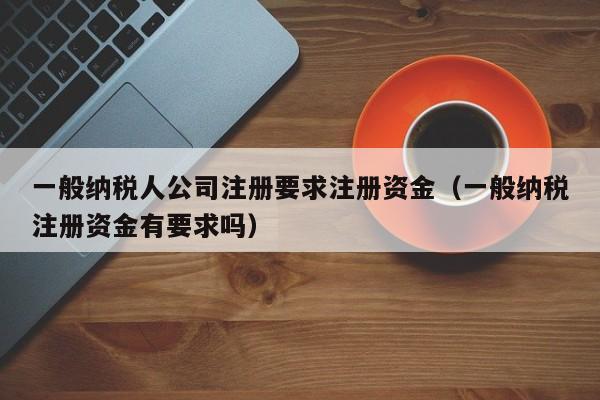 一般纳税人公司注册要求注册资金（一般纳税注册资金有要求吗）