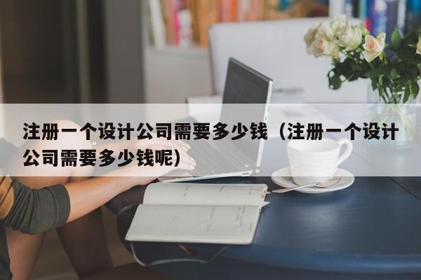 注册一个设计公司需要多少钱（注册一个设计公司需要多少钱呢）
