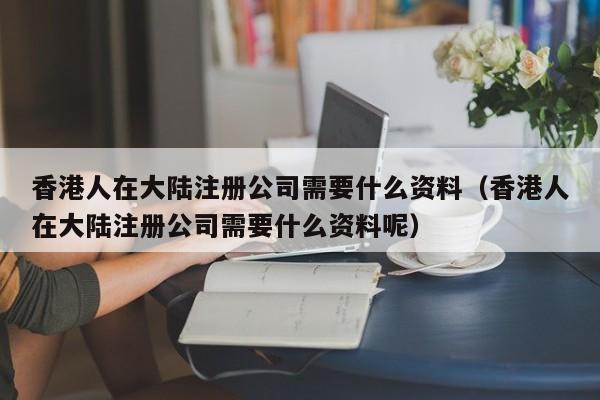 香港人在大陆注册公司需要什么资料（香港人在大陆注册公司需要什么资料呢）