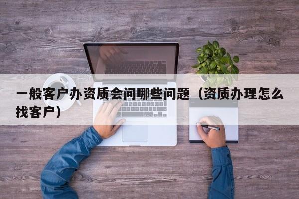 一般客户办资质会问哪些问题（资质办理怎么找客户）