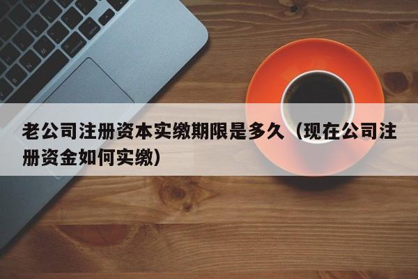老公司注册资本实缴期限是多久（现在公司注册资金如何实缴）