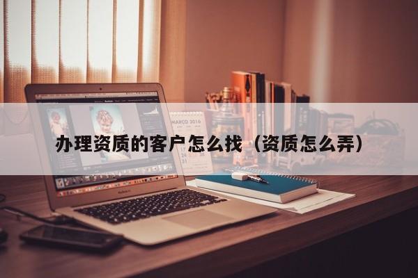 办理资质的客户怎么找（资质怎么弄）