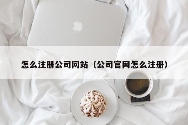怎么注册公司网站（公司官网怎么注册）