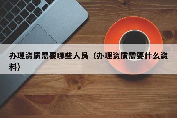 办理资质需要哪些人员（办理资质需要什么资料）