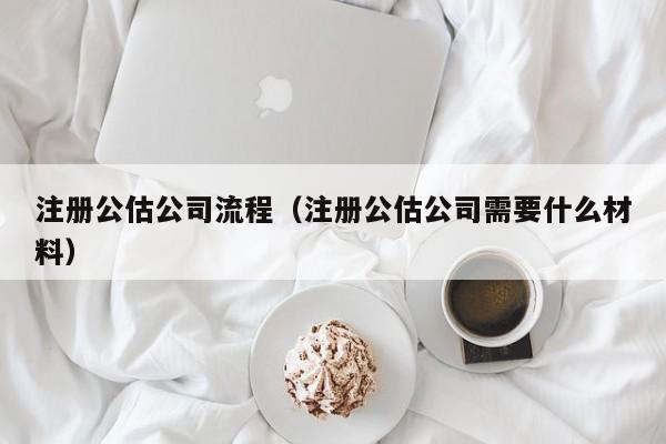 注册公估公司流程（注册公估公司需要什么材料）