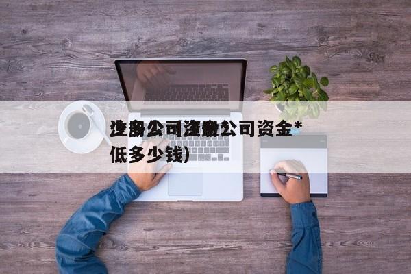 注册公司资金*
少多少（注册公司资金*
低多少钱）