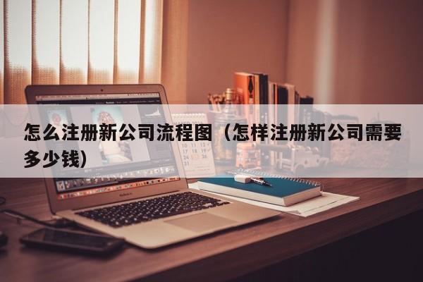 怎么注册新公司流程图（怎样注册新公司需要多少钱）
