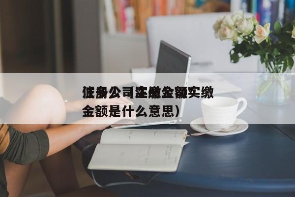 注册公司实缴金额*
低多少（注册公司实缴金额是什么意思）