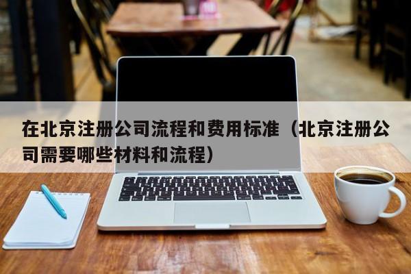 在北京注册公司流程和费用标准（北京注册公司需要哪些材料和流程）