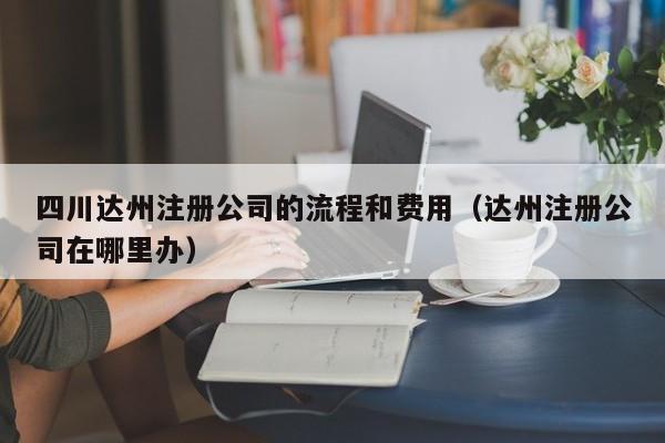 四川达州注册公司的流程和费用（达州注册公司在哪里办）