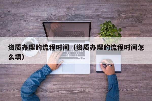 资质办理的流程时间（资质办理的流程时间怎么填）