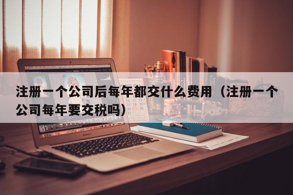 注册一个公司后每年都交什么费用（注册一个公司每年要交税吗）