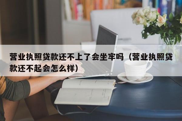 营业执照贷款还不上了会坐牢吗（营业执照贷款还不起会怎么样）