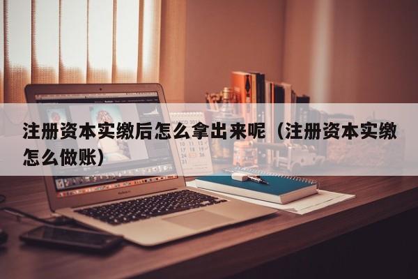 注册资本实缴后怎么拿出来呢（注册资本实缴怎么做账）
