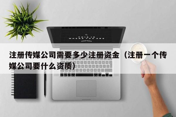 注册传媒公司需要多少注册资金（注册一个传媒公司要什么资质）