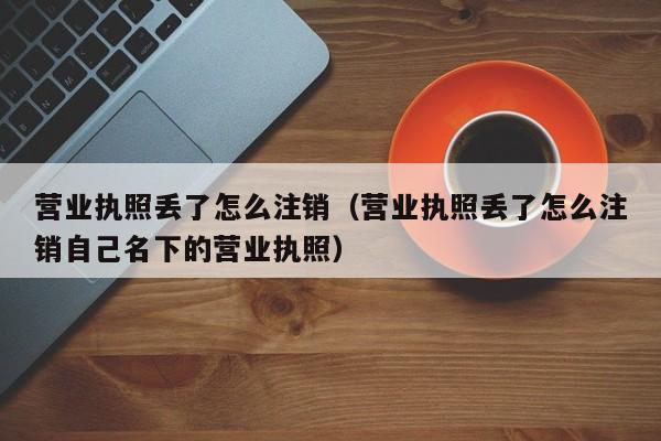 营业执照丢了怎么注销（营业执照丢了怎么注销自己名下的营业执照）