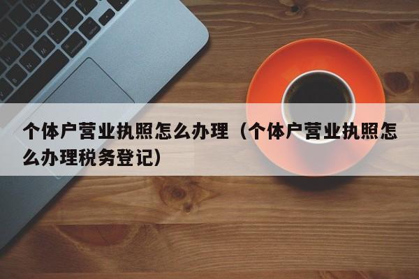 个体户营业执照怎么办理（个体户营业执照怎么办理税务登记）