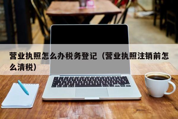 营业执照怎么办税务登记（营业执照注销前怎么清税）