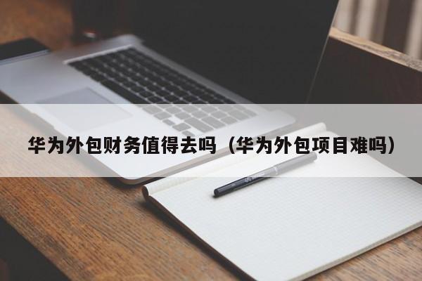 华为外包财务值得去吗（华为外包项目难吗）