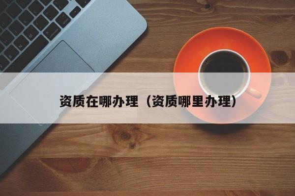资质在哪办理（资质哪里办理）