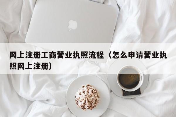 网上注册工商营业执照流程（怎么申请营业执照网上注册）