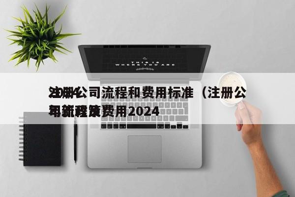 2024
注册公司流程和费用标准（注册公司流程及费用2024
年新政策）