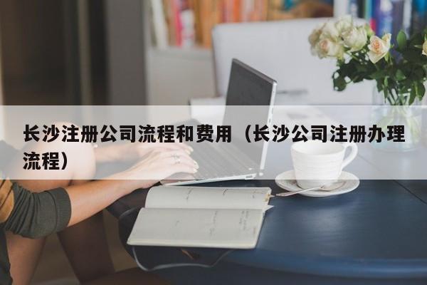 长沙注册公司流程和费用（长沙公司注册办理流程）