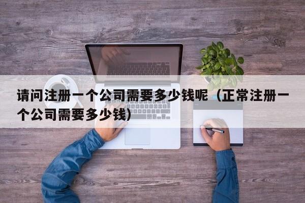 请问注册一个公司需要多少钱呢（正常注册一个公司需要多少钱）