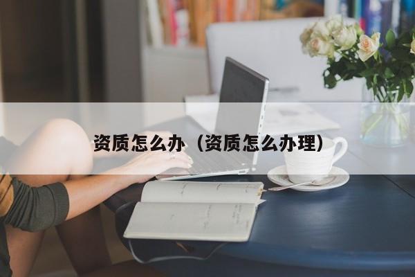 资质怎么办（资质怎么办理）