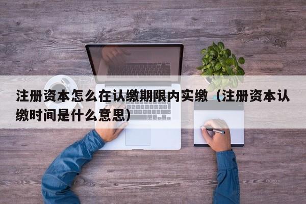 注册资本怎么在认缴期限内实缴（注册资本认缴时间是什么意思）