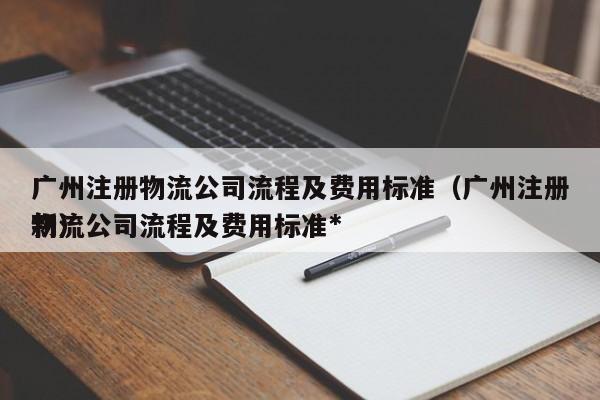 广州注册物流公司流程及费用标准（广州注册物流公司流程及费用标准*
新）