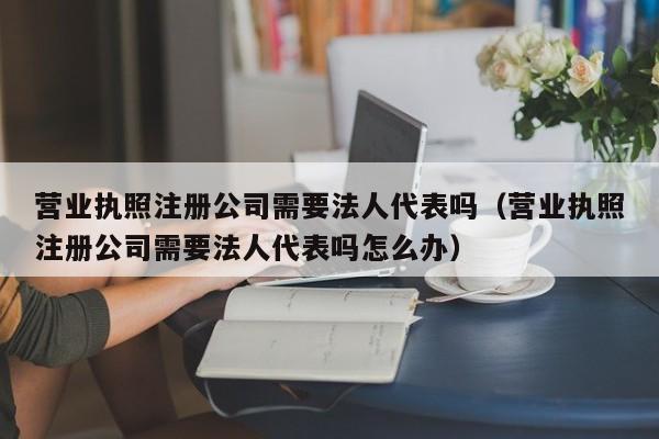 营业执照注册公司需要法人代表吗（营业执照注册公司需要法人代表吗怎么办）