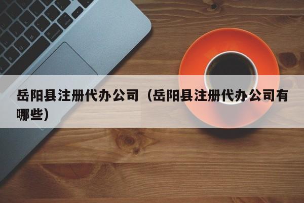 岳阳县注册代办公司（岳阳县注册代办公司有哪些）
