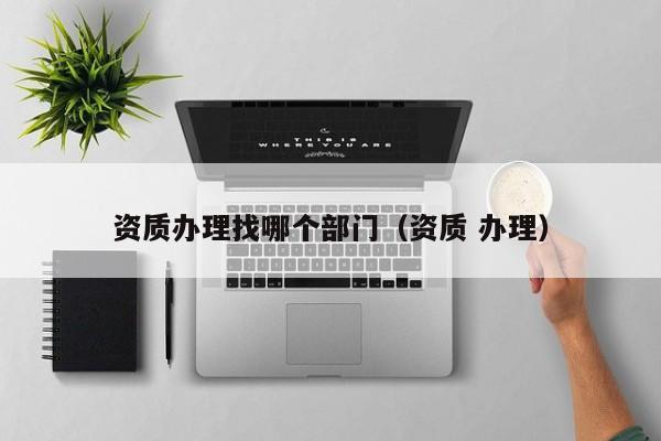 资质办理找哪个部门（资质 办理）