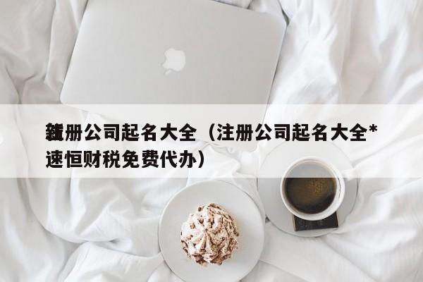 注册公司起名大全（注册公司起名大全*
新速恒财税免费代办）