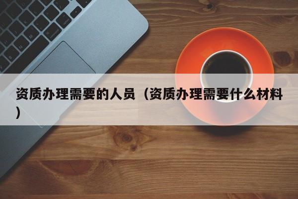 资质办理需要的人员（资质办理需要什么材料）