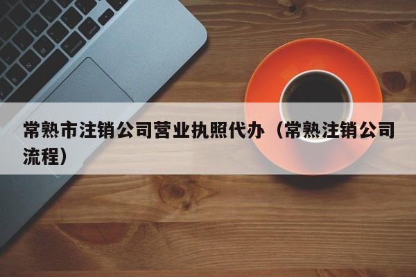 常熟市注销公司营业执照代办（常熟注销公司流程）