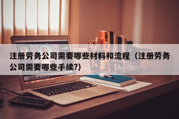 注册劳务公司需要哪些材料和流程（注册劳务公司需要哪些手续?）