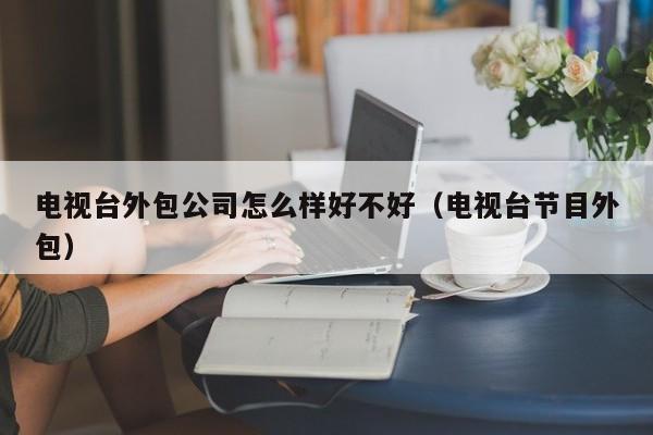 电视台外包公司怎么样好不好（电视台节目外包）