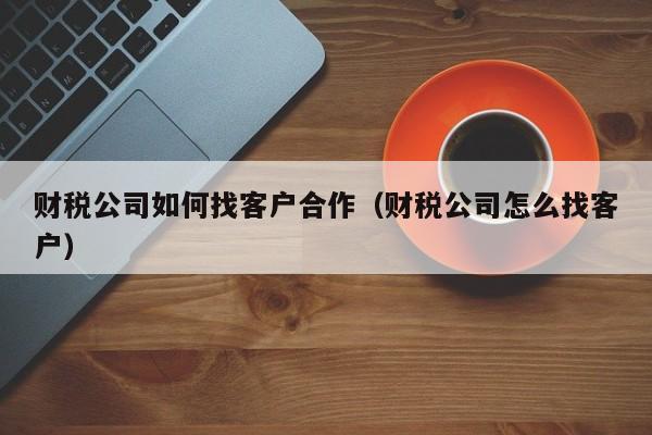 财税公司如何找客户合作（财税公司怎么找客户）