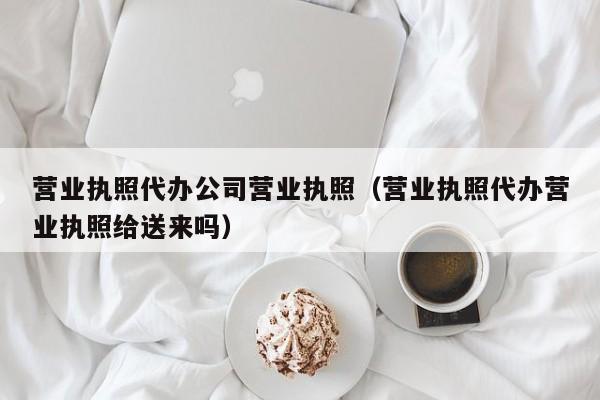 营业执照代办公司营业执照（营业执照代办营业执照给送来吗）