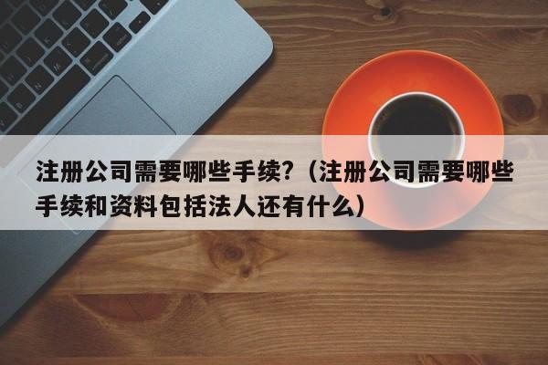 注册公司需要哪些手续?（注册公司需要哪些手续和资料包括法人还有什么）