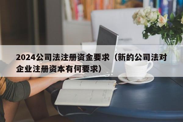 2024公司法注册资金要求（新的公司法对企业注册资本有何要求）