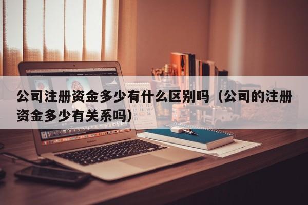 公司注册资金多少有什么区别吗（公司的注册资金多少有关系吗）