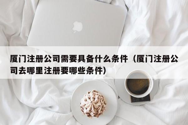 厦门注册公司需要具备什么条件（厦门注册公司去哪里注册要哪些条件）