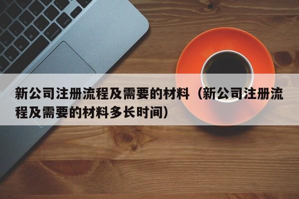 新公司注册流程及需要的材料（新公司注册流程及需要的材料多长时间）